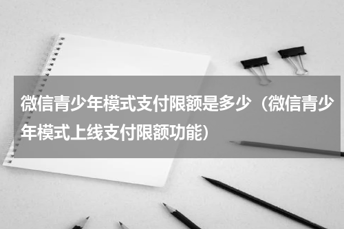 微信青少年模式支付限额是多少（微信青少年模式上线支付限额功能）