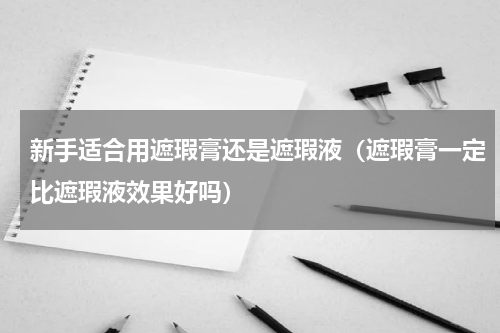 新手适合用遮瑕膏还是遮瑕液（遮瑕膏一定比遮瑕液效果好吗）