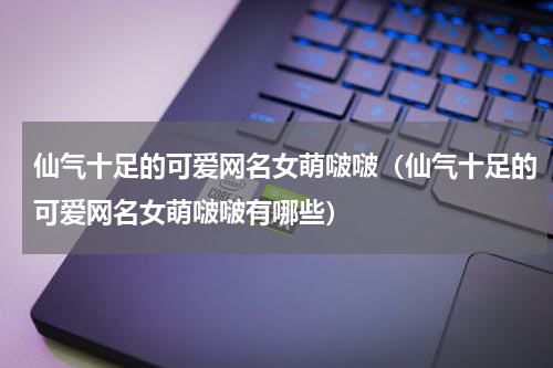 仙气十足的可爱网名女萌啵啵（仙气十足的可爱网名女萌啵啵有哪些）
