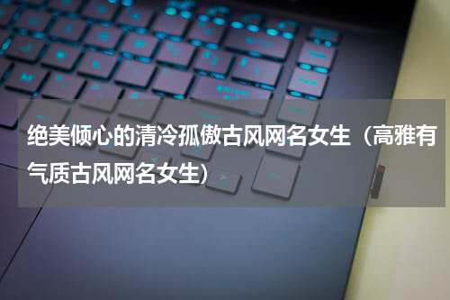 绝美倾心的清冷孤傲古风网名女生（高雅有气质古风网名女生）