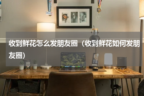 收到鲜花怎么发朋友圈（收到鲜花如何发朋友圈）