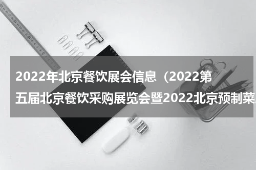 2022年北京餐饮展会信息（2022第五届北京餐饮采购展览会暨2022北京预制菜展览会）