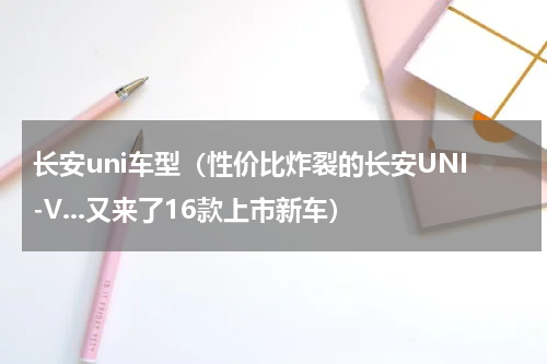 长安uni车型（性价比炸裂的长安UNI-V...又来了16款上市新车）