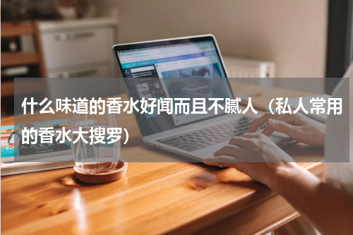 什么味道的香水好闻而且不腻人（私人常用的香水大搜罗）
