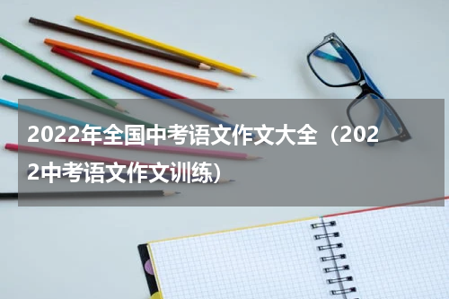2022年全国中考语文作文大全（2022中考语文作文训练）