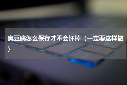 臭豆腐怎么保存才不会坏掉（一定要这样做）