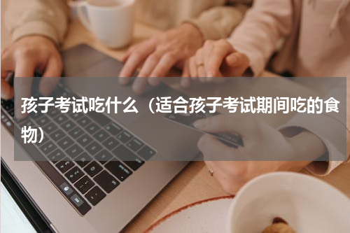 孩子考试吃什么（适合孩子考试期间吃的食物）