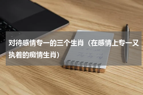 对待感情专一的三个生肖（在感情上专一又执着的痴情生肖）