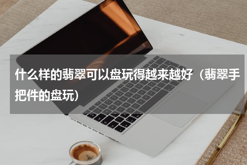 什么样的翡翠可以盘玩得越来越好（翡翠手把件的盘玩）