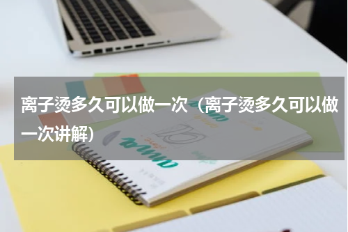 离子烫多久可以做一次（离子烫多久可以做一次讲解）