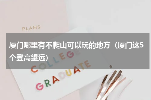 厦门哪里有不爬山可以玩的地方（厦门这5个登高望远）