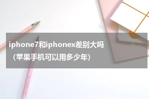 iphone7和iphonex差别大吗（苹果手机可以用多少年）