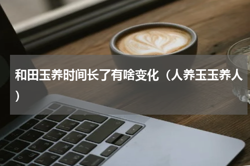 和田玉养时间长了有啥变化（人养玉玉养人）