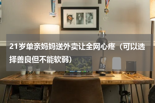 21岁单亲妈妈送外卖让全网心疼（可以选择善良但不能软弱）