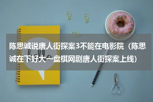 陈思诚说唐人街探案3不能在电影院（陈思诚在下好大一盘棋网剧唐人街探案上线）