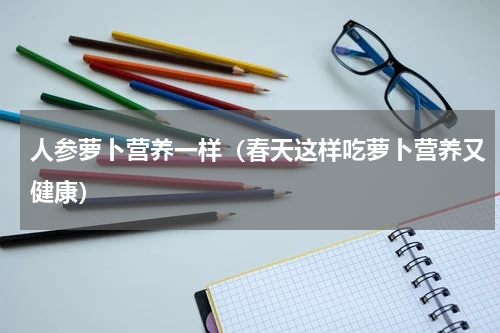 人参萝卜营养一样（春天这样吃萝卜营养又健康）