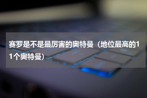 赛罗是不是最厉害的奥特曼（地位最高的11个奥特曼）
