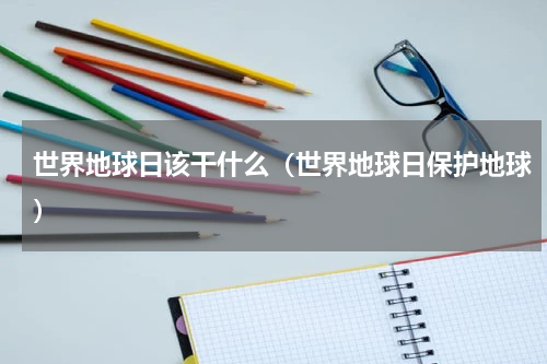 世界地球日该干什么（世界地球日保护地球）
