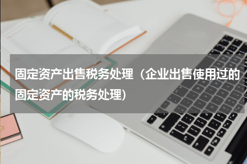 固定资产出售税务处理（企业出售使用过的固定资产的税务处理）
