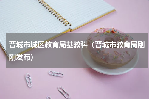 晋城市城区教育局基教科（晋城市教育局刚刚发布）