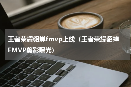 王者荣耀貂蝉fmvp上线（王者荣耀貂蝉FMVP剪影曝光）