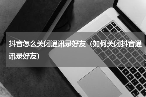 抖音怎么关闭通讯录好友（如何关闭抖音通讯录好友）