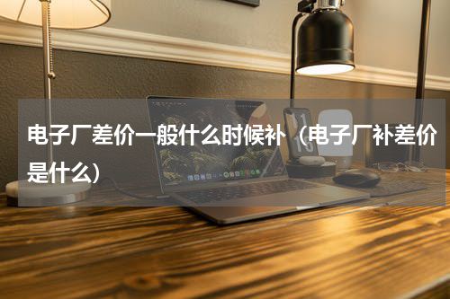 电子厂差价一般什么时候补（电子厂补差价是什么）