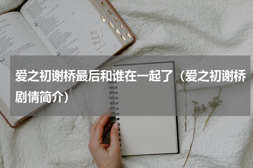 爱之初谢桥最后和谁在一起了（爱之初谢桥剧情简介）