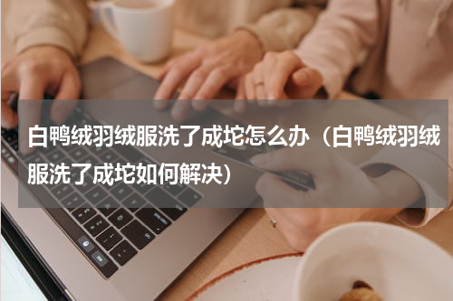 白鸭绒羽绒服洗了成坨怎么办（白鸭绒羽绒服洗了成坨如何解决）
