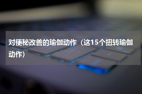 对便秘改善的瑜伽动作（这15个扭转瑜伽动作）