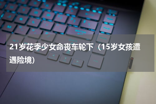 21岁花季少女命丧车轮下（15岁女孩遭遇险境）