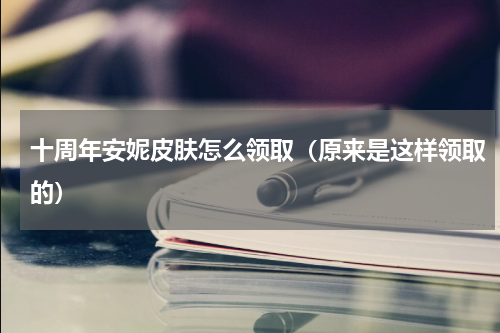 十周年安妮皮肤怎么领取（原来是这样领取的）