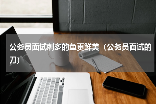 公务员面试刺多的鱼更鲜美（公务员面试的刀）
