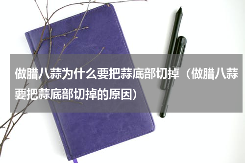 做腊八蒜为什么要把蒜底部切掉（做腊八蒜要把蒜底部切掉的原因）