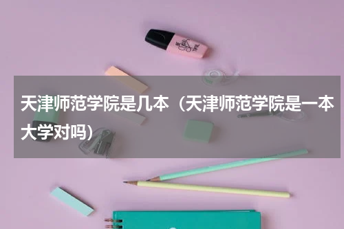 天津师范学院是几本（天津师范学院是一本大学对吗）