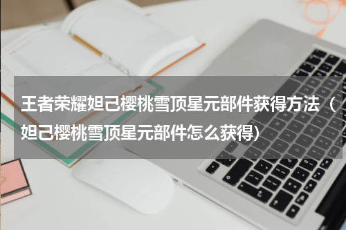 王者荣耀妲己樱桃雪顶星元部件获得方法（妲己樱桃雪顶星元部件怎么获得）