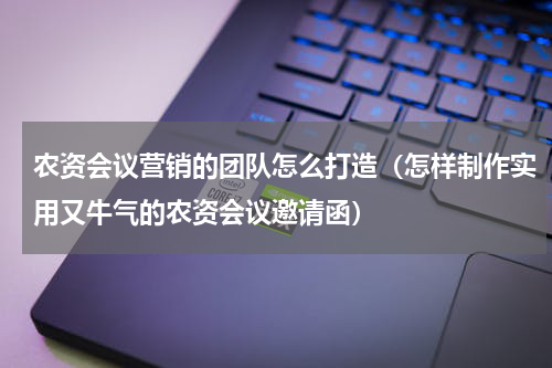 农资会议营销的团队怎么打造（怎样制作实用又牛气的农资会议邀请函）