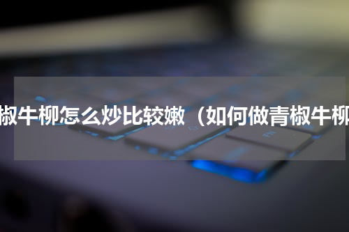 青椒牛柳怎么炒比较嫩（如何做青椒牛柳）