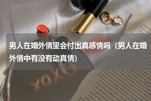 男人在婚外情里会付出真感情吗（男人在婚外情中有没有动真情）