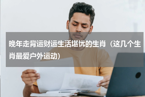 晚年走背运财运生活堪忧的生肖（这几个生肖最爱户外运动）
