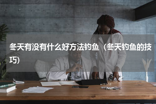 冬天有没有什么好方法钓鱼（冬天钓鱼的技巧）
