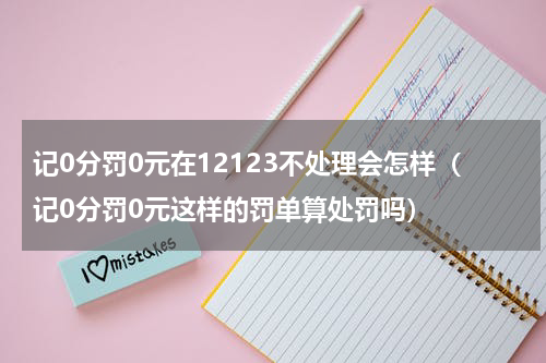 记0分罚0元在12123不处理会怎样（记0分罚0元这样的罚单算处罚吗）