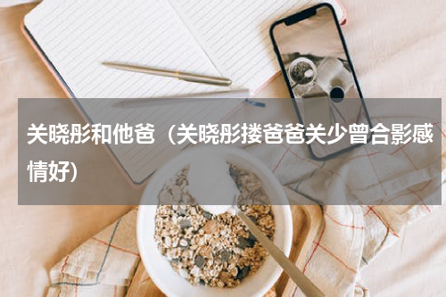 关晓彤和他爸（关晓彤搂爸爸关少曾合影感情好）