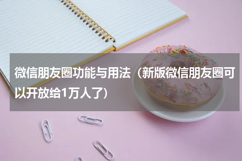 微信朋友圈功能与用法（新版微信朋友圈可以开放给1万人了）