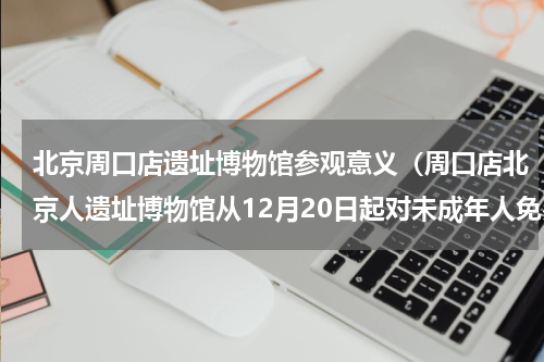 北京周口店遗址博物馆参观意义（周口店北京人遗址博物馆从12月20日起对未成年人免费开放）
