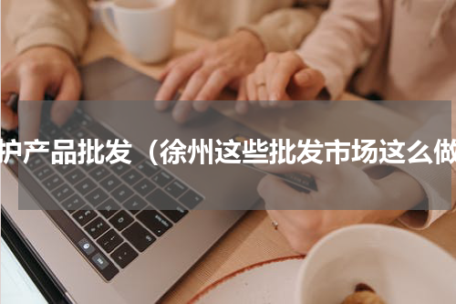 防护产品批发（徐州这些批发市场这么做）