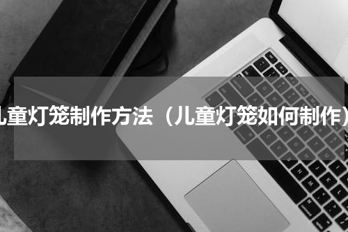 儿童灯笼制作方法（儿童灯笼如何制作）
