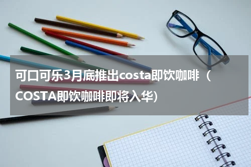 可口可乐3月底推出costa即饮咖啡（COSTA即饮咖啡即将入华）