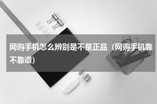 网购手机怎么辨别是不是正品（网购手机靠不靠谱）