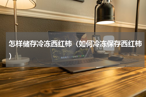 怎样储存冷冻西红柿（如何冷冻保存西红柿）